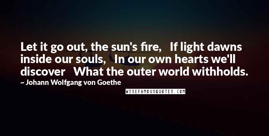 Johann Wolfgang Von Goethe Quotes: Let it go out, the sun's fire, If light dawns inside our souls, In our own hearts we'll discover What the outer world withholds.