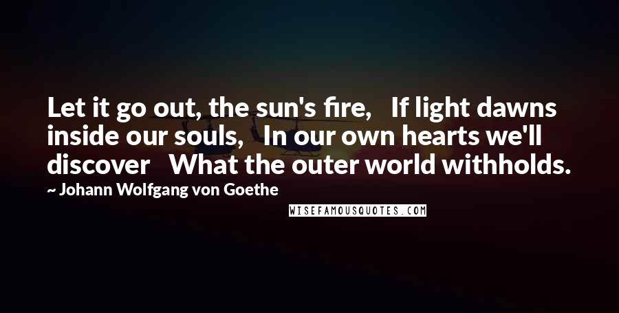 Johann Wolfgang Von Goethe Quotes: Let it go out, the sun's fire,   If light dawns inside our souls,   In our own hearts we'll discover   What the outer world withholds.