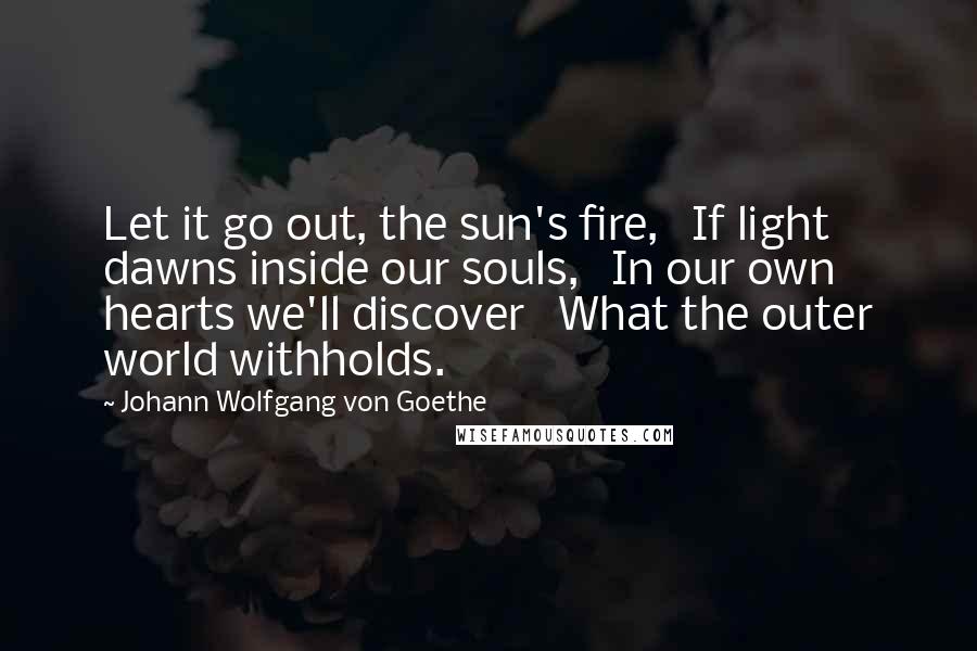 Johann Wolfgang Von Goethe Quotes: Let it go out, the sun's fire,   If light dawns inside our souls,   In our own hearts we'll discover   What the outer world withholds.