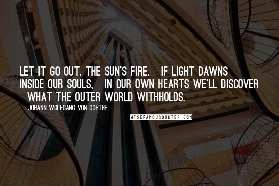 Johann Wolfgang Von Goethe Quotes: Let it go out, the sun's fire,   If light dawns inside our souls,   In our own hearts we'll discover   What the outer world withholds.
