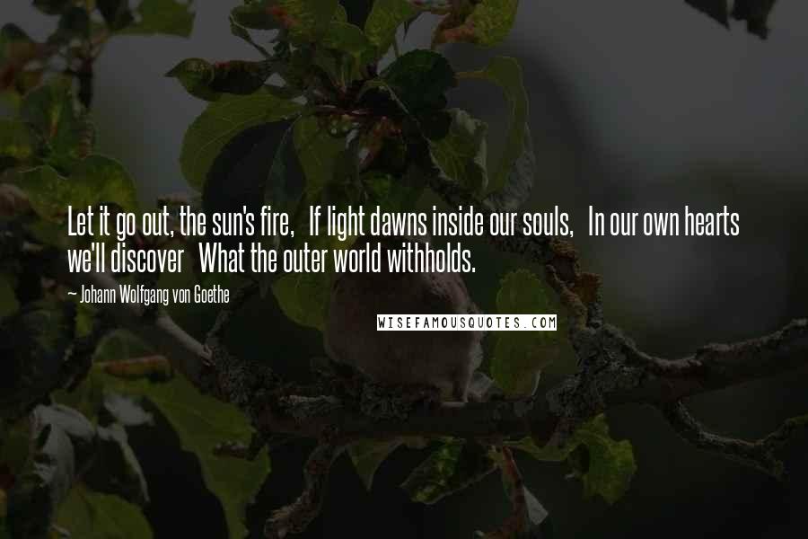 Johann Wolfgang Von Goethe Quotes: Let it go out, the sun's fire,   If light dawns inside our souls,   In our own hearts we'll discover   What the outer world withholds.