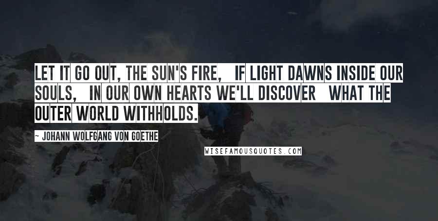 Johann Wolfgang Von Goethe Quotes: Let it go out, the sun's fire,   If light dawns inside our souls,   In our own hearts we'll discover   What the outer world withholds.