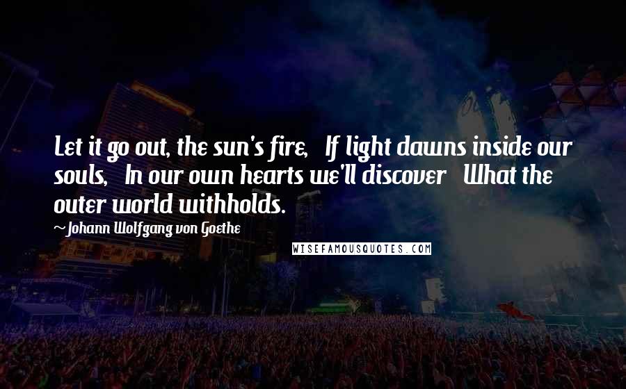 Johann Wolfgang Von Goethe Quotes: Let it go out, the sun's fire,   If light dawns inside our souls,   In our own hearts we'll discover   What the outer world withholds.