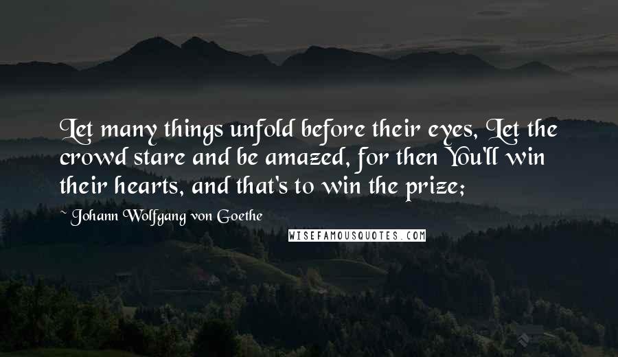 Johann Wolfgang Von Goethe Quotes: Let many things unfold before their eyes, Let the crowd stare and be amazed, for then You'll win their hearts, and that's to win the prize;