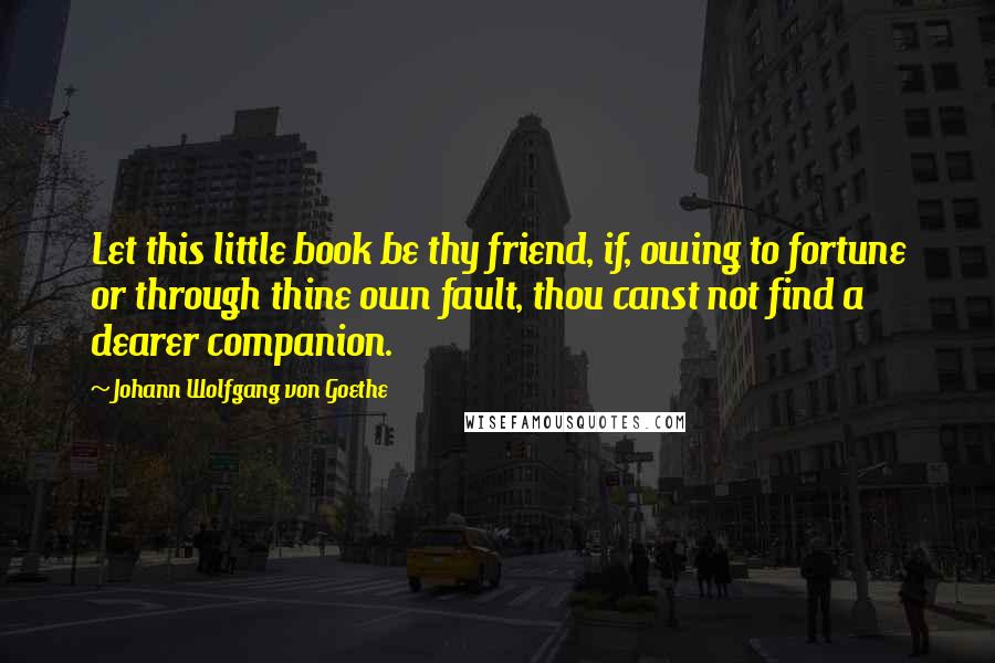 Johann Wolfgang Von Goethe Quotes: Let this little book be thy friend, if, owing to fortune or through thine own fault, thou canst not find a dearer companion.