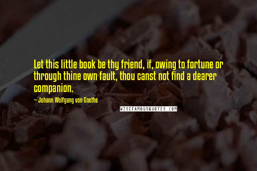 Johann Wolfgang Von Goethe Quotes: Let this little book be thy friend, if, owing to fortune or through thine own fault, thou canst not find a dearer companion.