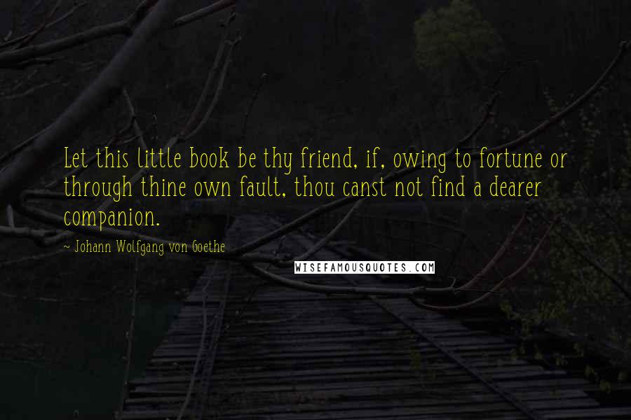 Johann Wolfgang Von Goethe Quotes: Let this little book be thy friend, if, owing to fortune or through thine own fault, thou canst not find a dearer companion.