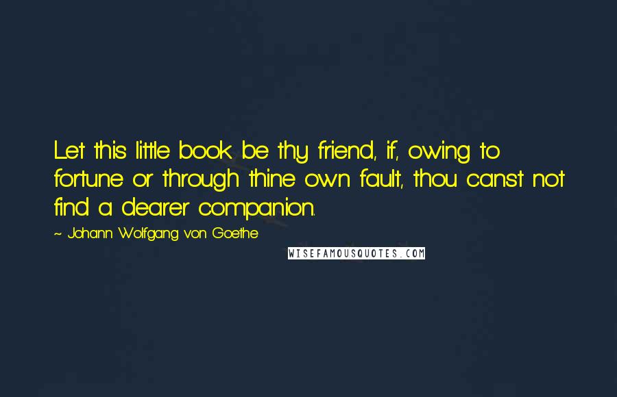 Johann Wolfgang Von Goethe Quotes: Let this little book be thy friend, if, owing to fortune or through thine own fault, thou canst not find a dearer companion.