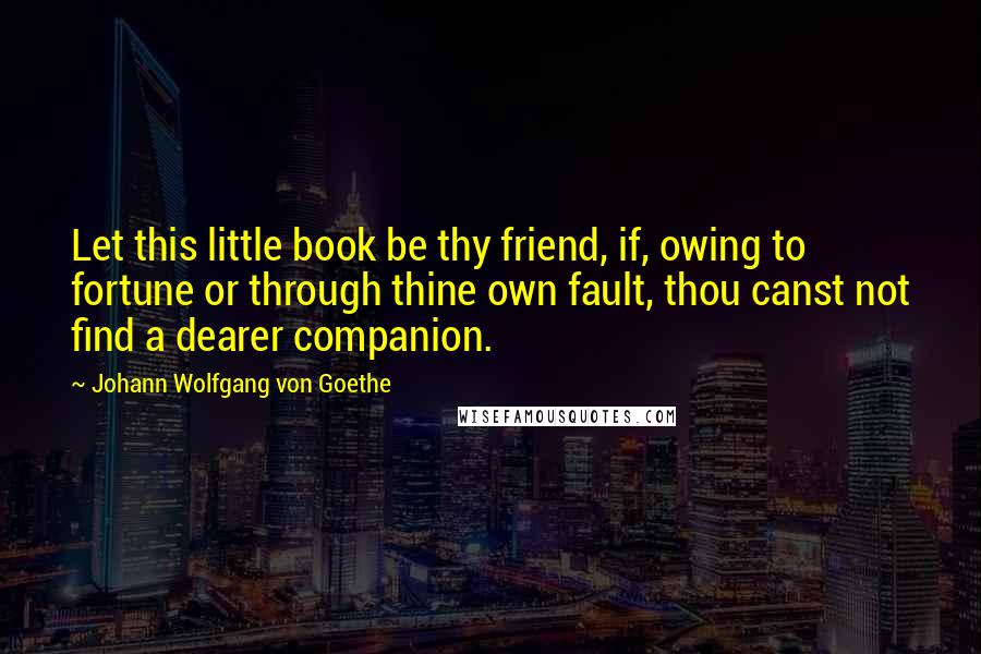 Johann Wolfgang Von Goethe Quotes: Let this little book be thy friend, if, owing to fortune or through thine own fault, thou canst not find a dearer companion.