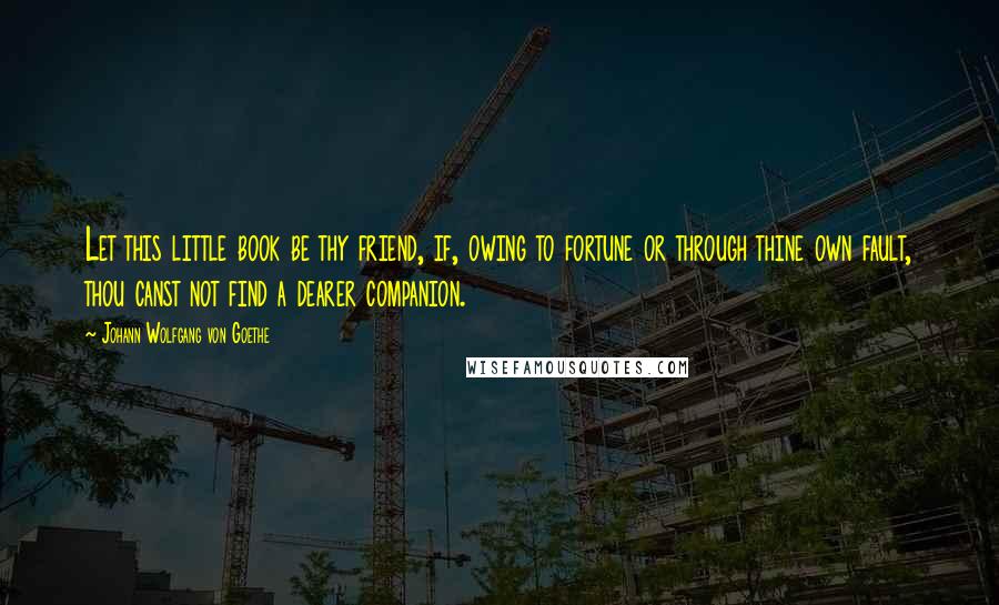 Johann Wolfgang Von Goethe Quotes: Let this little book be thy friend, if, owing to fortune or through thine own fault, thou canst not find a dearer companion.