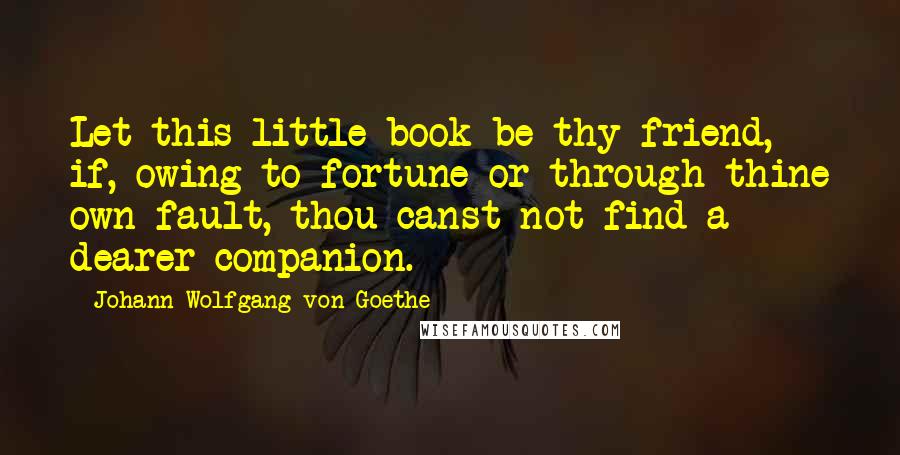Johann Wolfgang Von Goethe Quotes: Let this little book be thy friend, if, owing to fortune or through thine own fault, thou canst not find a dearer companion.