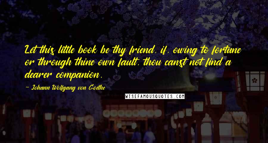 Johann Wolfgang Von Goethe Quotes: Let this little book be thy friend, if, owing to fortune or through thine own fault, thou canst not find a dearer companion.