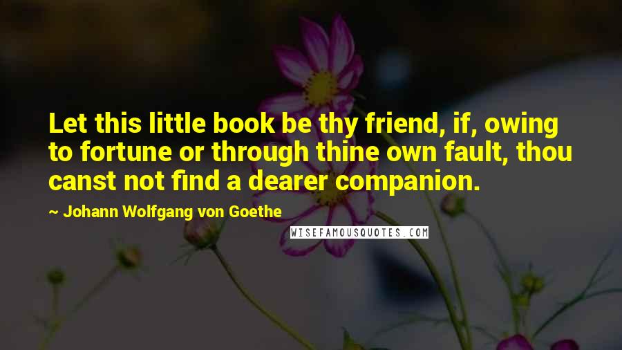 Johann Wolfgang Von Goethe Quotes: Let this little book be thy friend, if, owing to fortune or through thine own fault, thou canst not find a dearer companion.