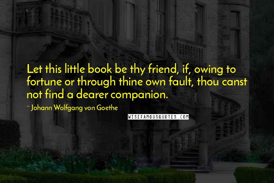 Johann Wolfgang Von Goethe Quotes: Let this little book be thy friend, if, owing to fortune or through thine own fault, thou canst not find a dearer companion.