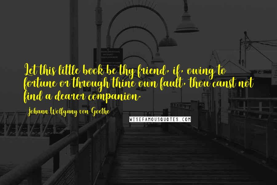 Johann Wolfgang Von Goethe Quotes: Let this little book be thy friend, if, owing to fortune or through thine own fault, thou canst not find a dearer companion.