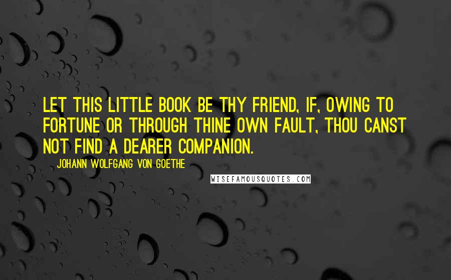Johann Wolfgang Von Goethe Quotes: Let this little book be thy friend, if, owing to fortune or through thine own fault, thou canst not find a dearer companion.