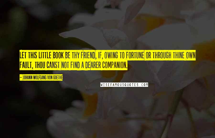 Johann Wolfgang Von Goethe Quotes: Let this little book be thy friend, if, owing to fortune or through thine own fault, thou canst not find a dearer companion.