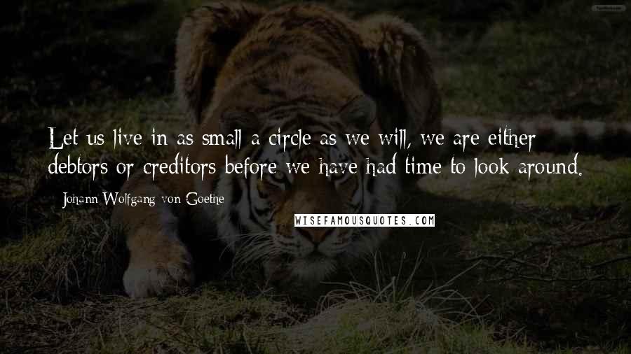 Johann Wolfgang Von Goethe Quotes: Let us live in as small a circle as we will, we are either debtors or creditors before we have had time to look around.