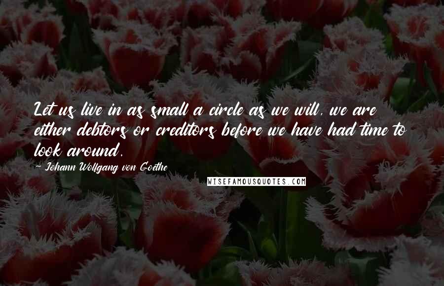 Johann Wolfgang Von Goethe Quotes: Let us live in as small a circle as we will, we are either debtors or creditors before we have had time to look around.