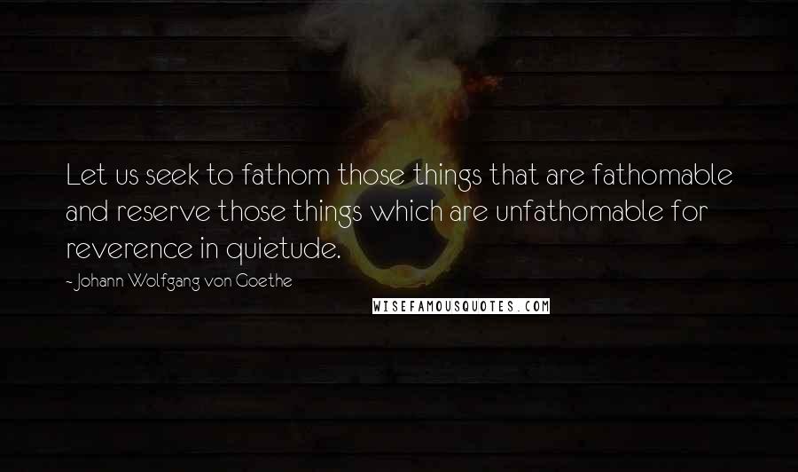 Johann Wolfgang Von Goethe Quotes: Let us seek to fathom those things that are fathomable and reserve those things which are unfathomable for reverence in quietude.