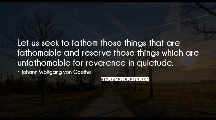 Johann Wolfgang Von Goethe Quotes: Let us seek to fathom those things that are fathomable and reserve those things which are unfathomable for reverence in quietude.