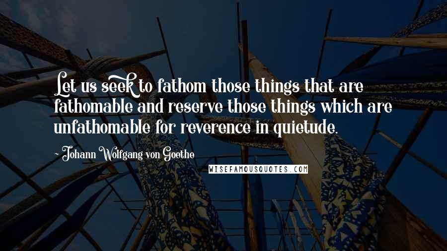 Johann Wolfgang Von Goethe Quotes: Let us seek to fathom those things that are fathomable and reserve those things which are unfathomable for reverence in quietude.