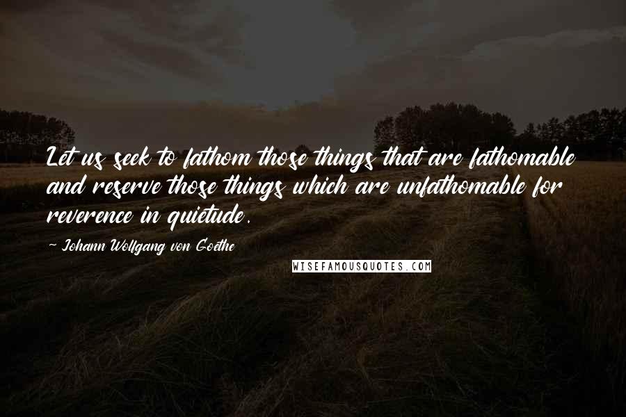 Johann Wolfgang Von Goethe Quotes: Let us seek to fathom those things that are fathomable and reserve those things which are unfathomable for reverence in quietude.