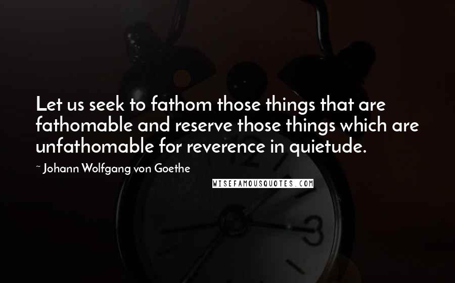 Johann Wolfgang Von Goethe Quotes: Let us seek to fathom those things that are fathomable and reserve those things which are unfathomable for reverence in quietude.