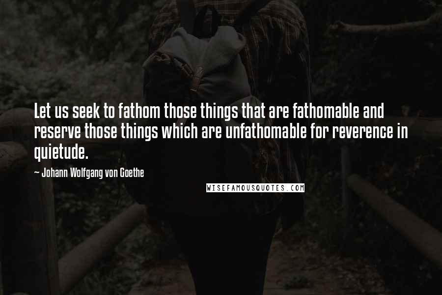 Johann Wolfgang Von Goethe Quotes: Let us seek to fathom those things that are fathomable and reserve those things which are unfathomable for reverence in quietude.