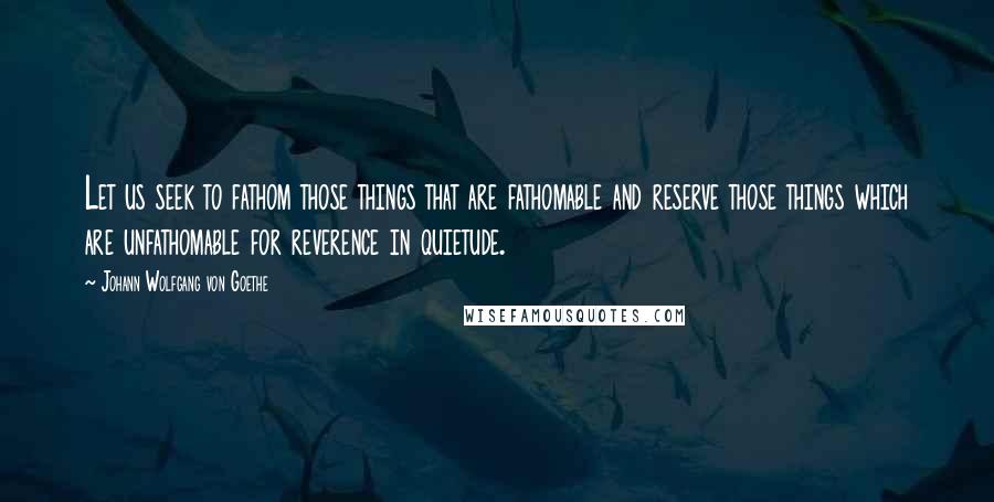 Johann Wolfgang Von Goethe Quotes: Let us seek to fathom those things that are fathomable and reserve those things which are unfathomable for reverence in quietude.