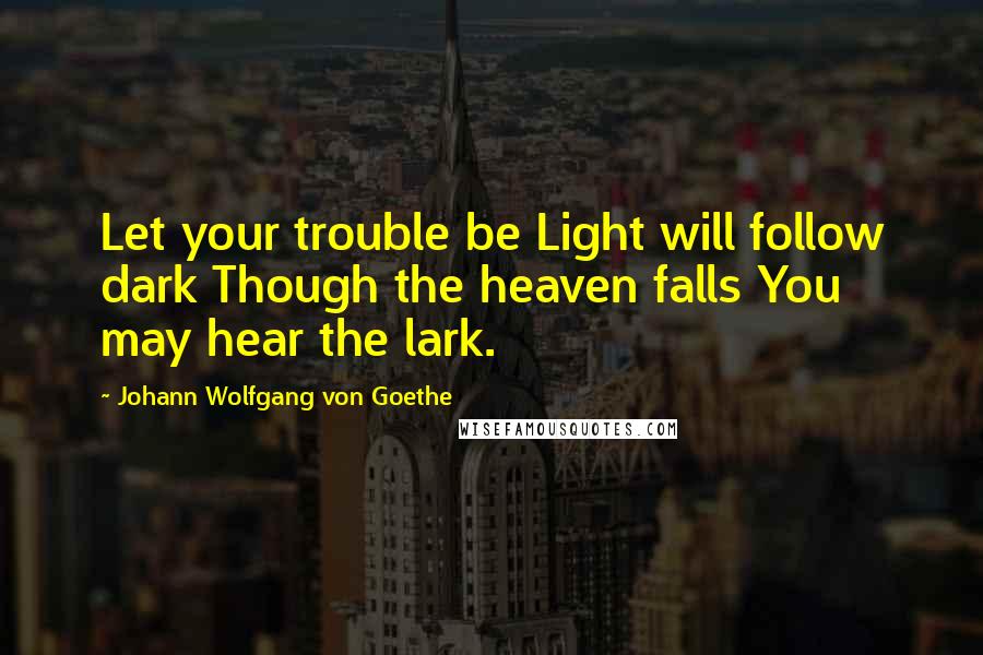 Johann Wolfgang Von Goethe Quotes: Let your trouble be Light will follow dark Though the heaven falls You may hear the lark.
