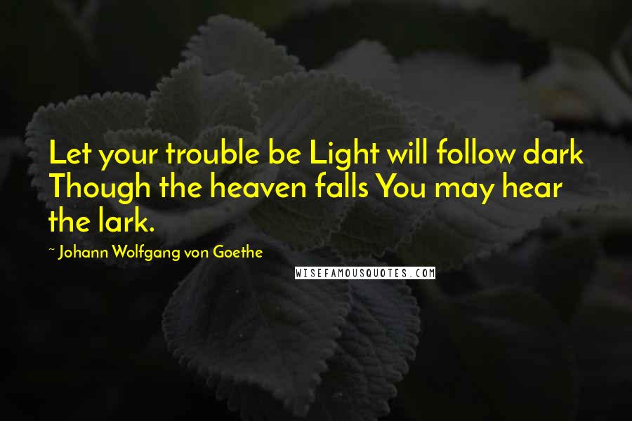 Johann Wolfgang Von Goethe Quotes: Let your trouble be Light will follow dark Though the heaven falls You may hear the lark.