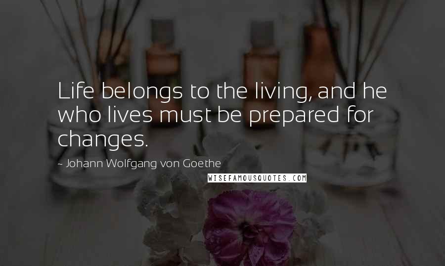 Johann Wolfgang Von Goethe Quotes: Life belongs to the living, and he who lives must be prepared for changes.