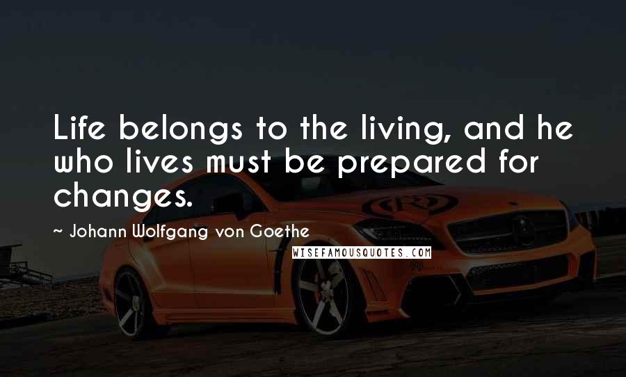 Johann Wolfgang Von Goethe Quotes: Life belongs to the living, and he who lives must be prepared for changes.