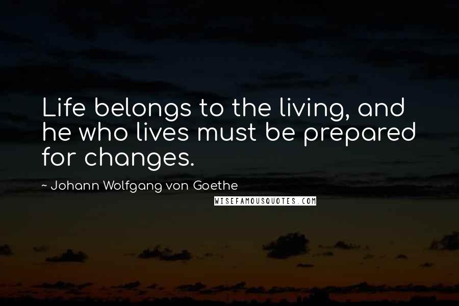 Johann Wolfgang Von Goethe Quotes: Life belongs to the living, and he who lives must be prepared for changes.