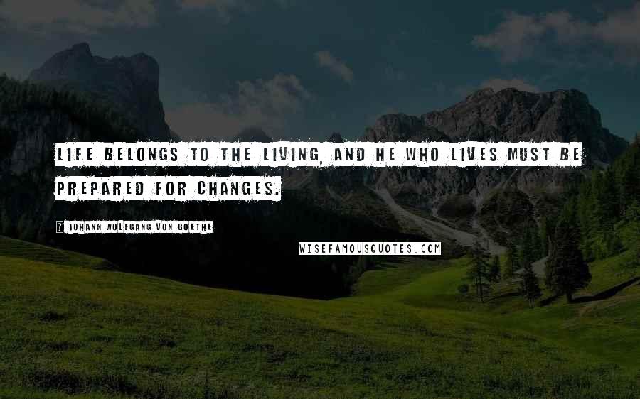 Johann Wolfgang Von Goethe Quotes: Life belongs to the living, and he who lives must be prepared for changes.