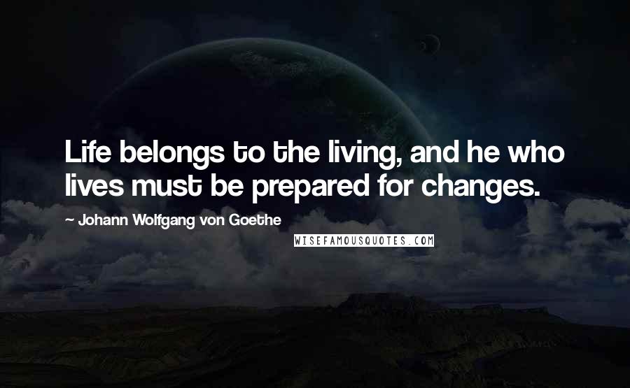 Johann Wolfgang Von Goethe Quotes: Life belongs to the living, and he who lives must be prepared for changes.
