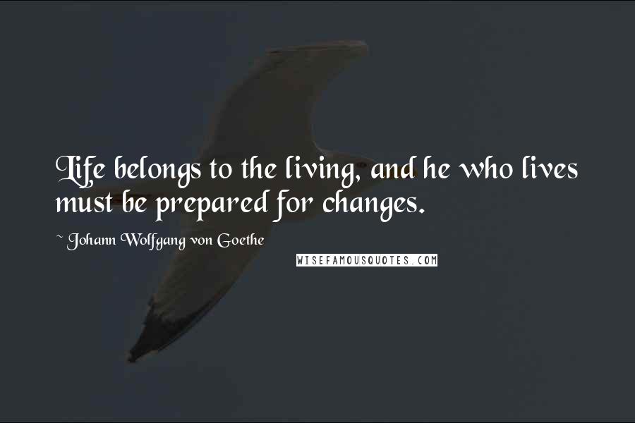 Johann Wolfgang Von Goethe Quotes: Life belongs to the living, and he who lives must be prepared for changes.