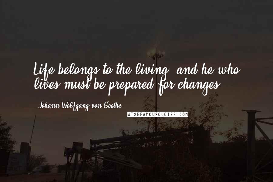 Johann Wolfgang Von Goethe Quotes: Life belongs to the living, and he who lives must be prepared for changes.