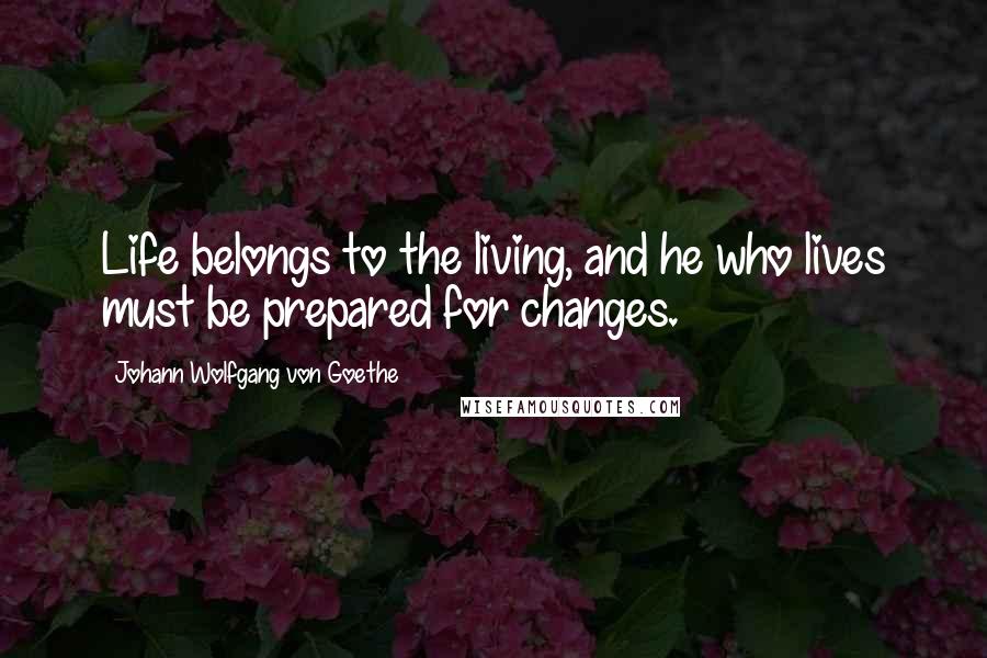 Johann Wolfgang Von Goethe Quotes: Life belongs to the living, and he who lives must be prepared for changes.