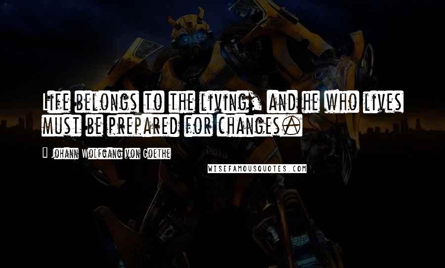 Johann Wolfgang Von Goethe Quotes: Life belongs to the living, and he who lives must be prepared for changes.