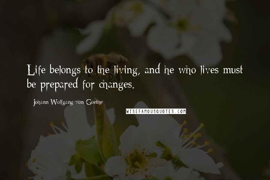 Johann Wolfgang Von Goethe Quotes: Life belongs to the living, and he who lives must be prepared for changes.