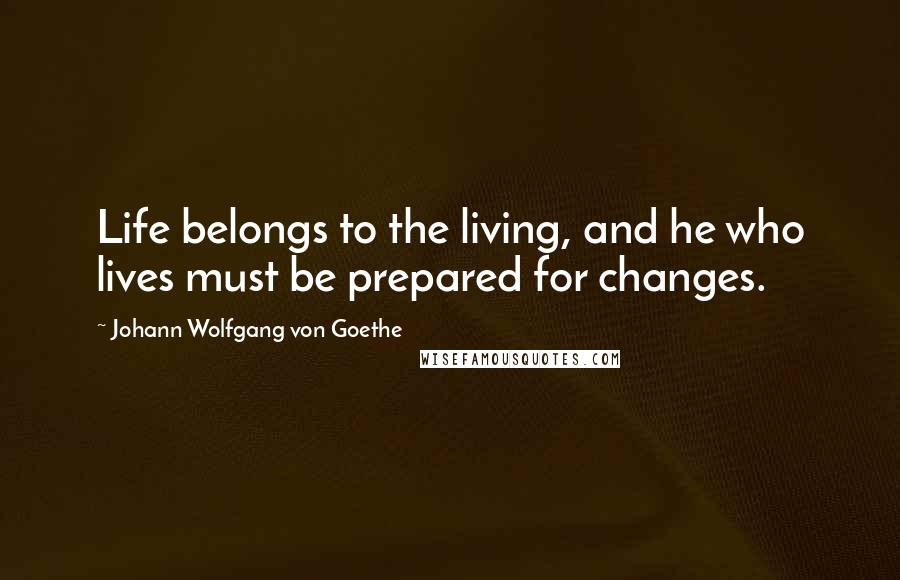 Johann Wolfgang Von Goethe Quotes: Life belongs to the living, and he who lives must be prepared for changes.