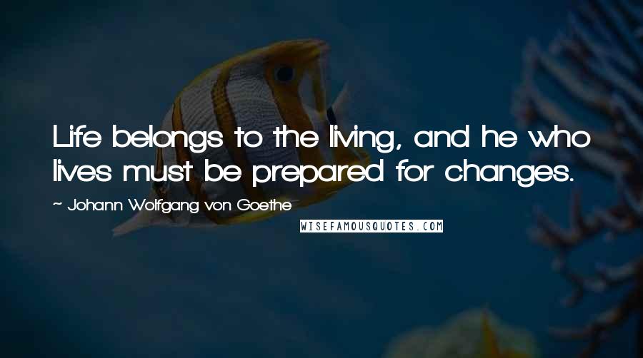 Johann Wolfgang Von Goethe Quotes: Life belongs to the living, and he who lives must be prepared for changes.