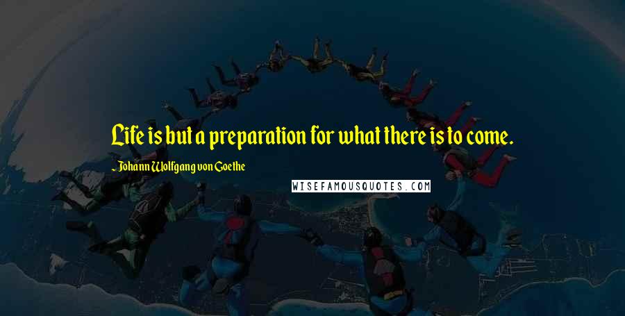 Johann Wolfgang Von Goethe Quotes: Life is but a preparation for what there is to come.