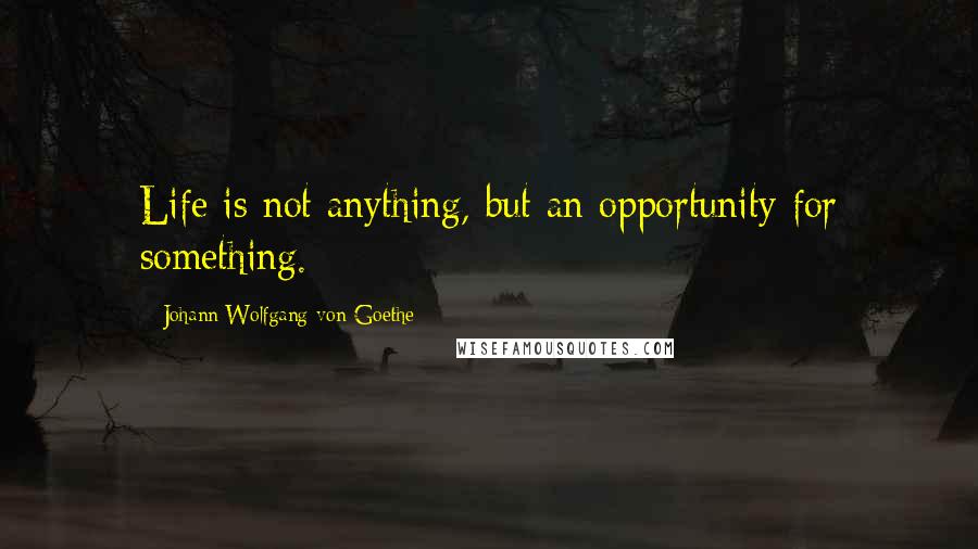 Johann Wolfgang Von Goethe Quotes: Life is not anything, but an opportunity for something.