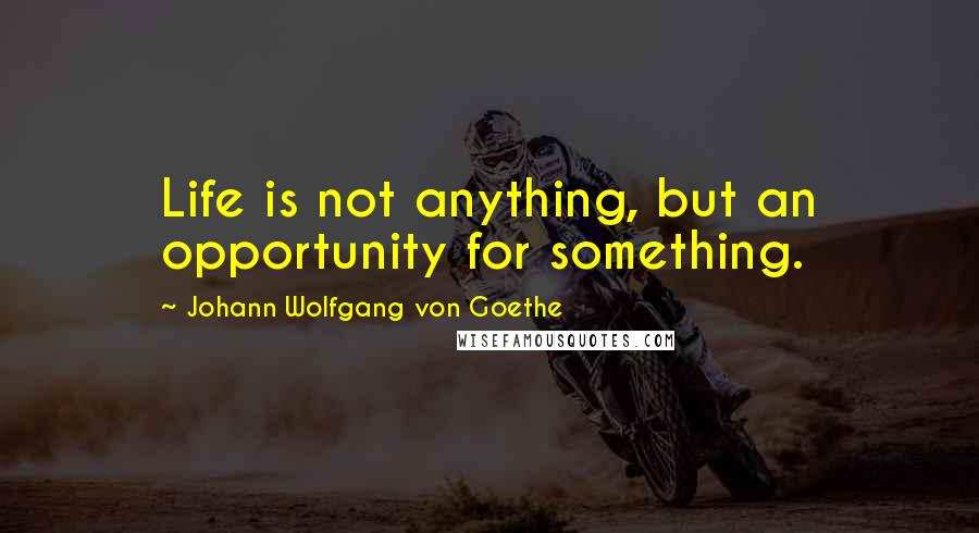 Johann Wolfgang Von Goethe Quotes: Life is not anything, but an opportunity for something.