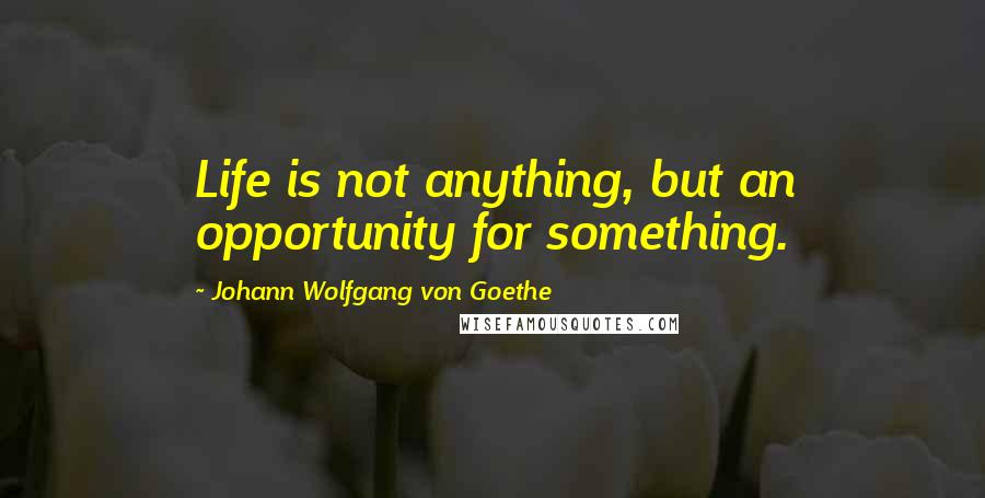 Johann Wolfgang Von Goethe Quotes: Life is not anything, but an opportunity for something.