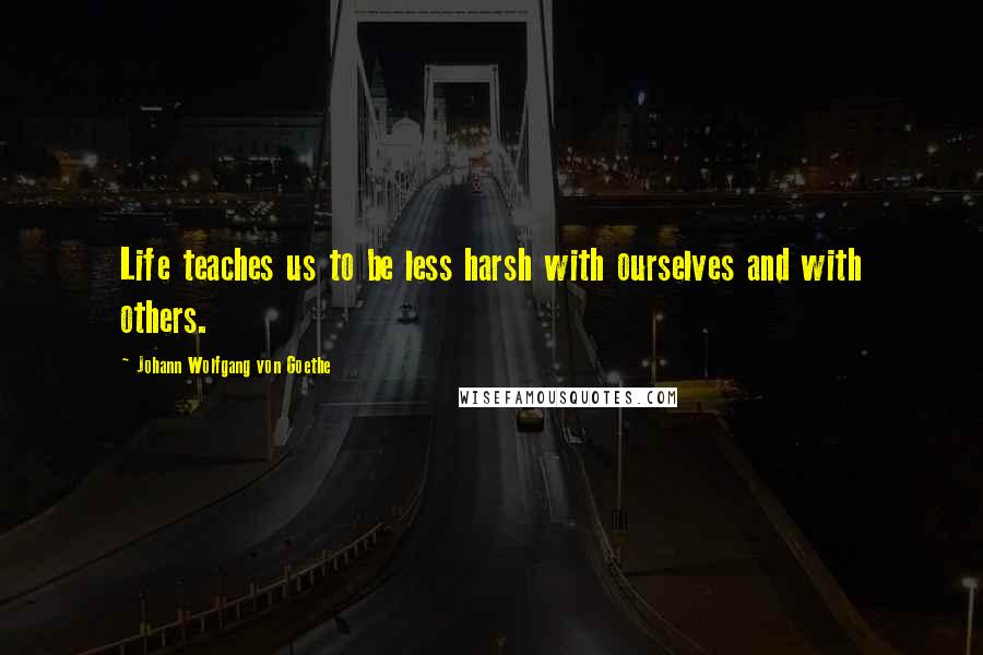 Johann Wolfgang Von Goethe Quotes: Life teaches us to be less harsh with ourselves and with others.