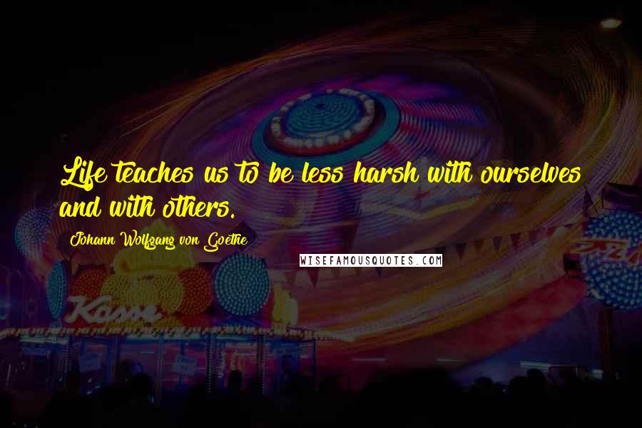 Johann Wolfgang Von Goethe Quotes: Life teaches us to be less harsh with ourselves and with others.